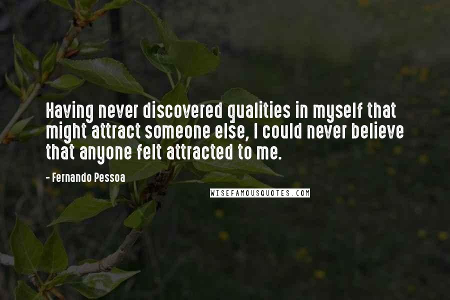 Fernando Pessoa Quotes: Having never discovered qualities in myself that might attract someone else, I could never believe that anyone felt attracted to me.