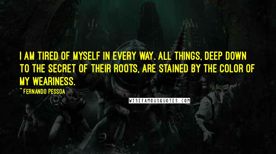 Fernando Pessoa Quotes: I am tired of myself in every way. All things, deep down to the secret of their roots, are stained by the color of my weariness.