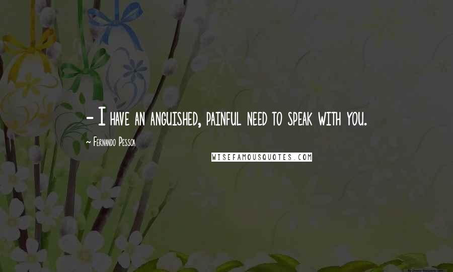 Fernando Pessoa Quotes: - I have an anguished, painful need to speak with you.
