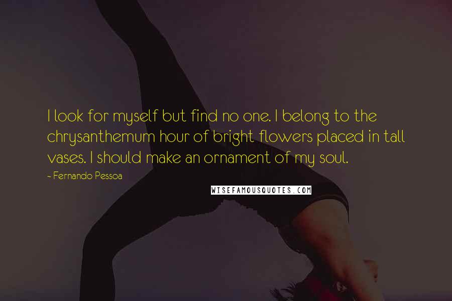 Fernando Pessoa Quotes: I look for myself but find no one. I belong to the chrysanthemum hour of bright flowers placed in tall vases. I should make an ornament of my soul.