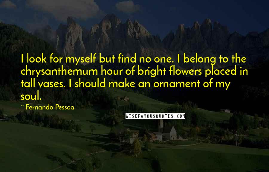 Fernando Pessoa Quotes: I look for myself but find no one. I belong to the chrysanthemum hour of bright flowers placed in tall vases. I should make an ornament of my soul.