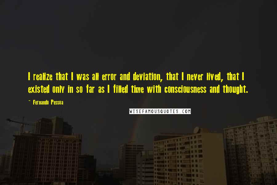 Fernando Pessoa Quotes: I realize that I was all error and deviation, that I never lived, that I existed only in so far as I filled time with consciousness and thought.