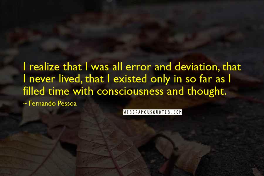 Fernando Pessoa Quotes: I realize that I was all error and deviation, that I never lived, that I existed only in so far as I filled time with consciousness and thought.