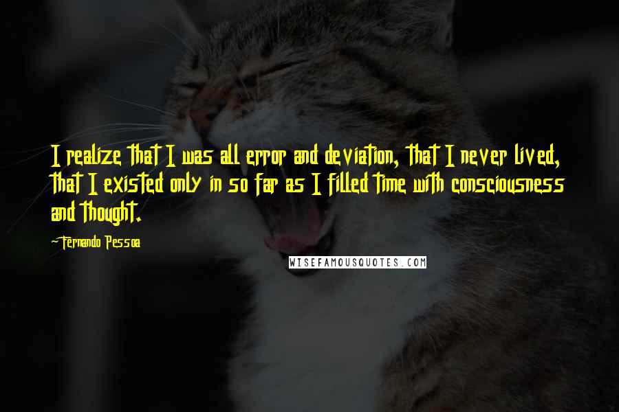 Fernando Pessoa Quotes: I realize that I was all error and deviation, that I never lived, that I existed only in so far as I filled time with consciousness and thought.