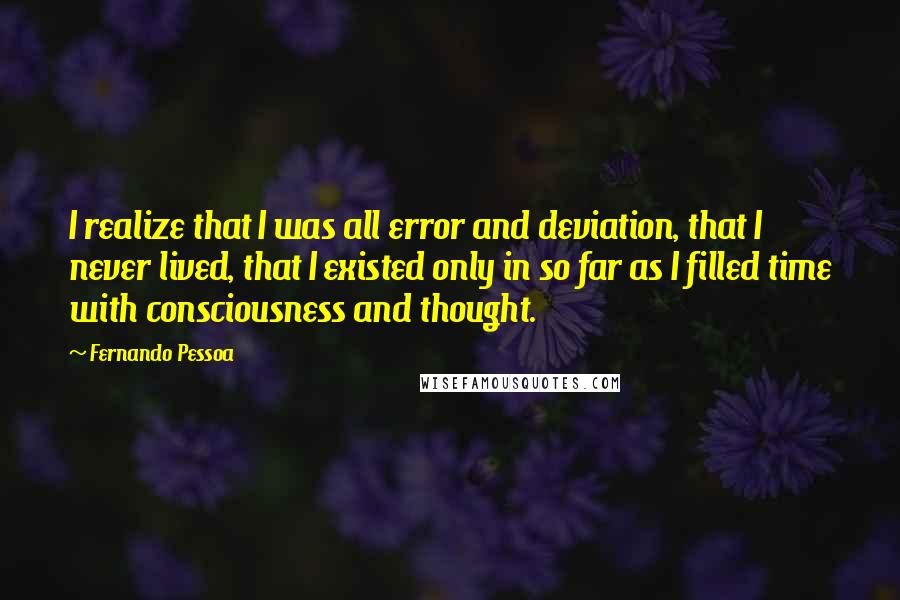 Fernando Pessoa Quotes: I realize that I was all error and deviation, that I never lived, that I existed only in so far as I filled time with consciousness and thought.