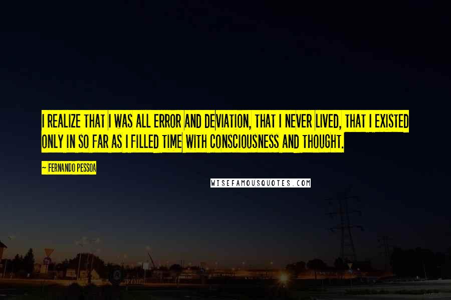 Fernando Pessoa Quotes: I realize that I was all error and deviation, that I never lived, that I existed only in so far as I filled time with consciousness and thought.