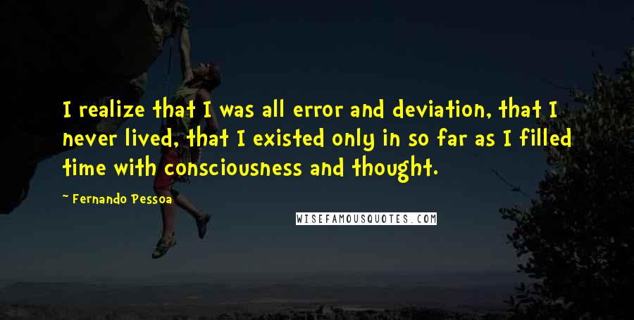 Fernando Pessoa Quotes: I realize that I was all error and deviation, that I never lived, that I existed only in so far as I filled time with consciousness and thought.