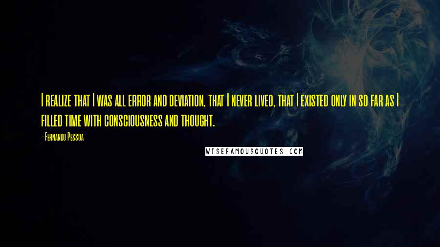 Fernando Pessoa Quotes: I realize that I was all error and deviation, that I never lived, that I existed only in so far as I filled time with consciousness and thought.