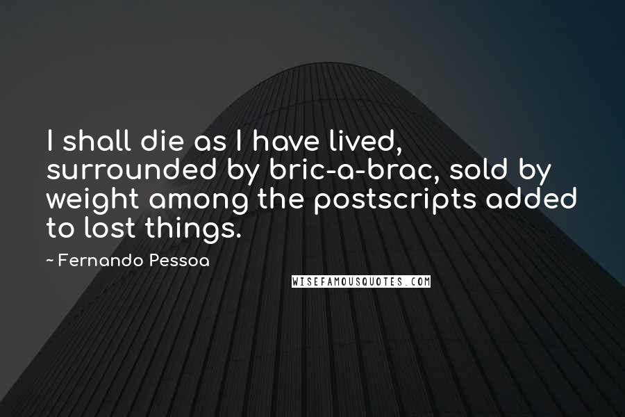 Fernando Pessoa Quotes: I shall die as I have lived, surrounded by bric-a-brac, sold by weight among the postscripts added to lost things.