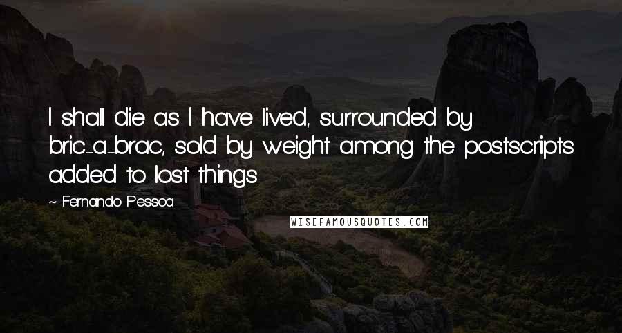 Fernando Pessoa Quotes: I shall die as I have lived, surrounded by bric-a-brac, sold by weight among the postscripts added to lost things.