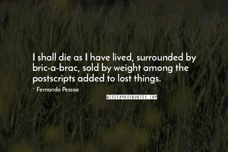 Fernando Pessoa Quotes: I shall die as I have lived, surrounded by bric-a-brac, sold by weight among the postscripts added to lost things.