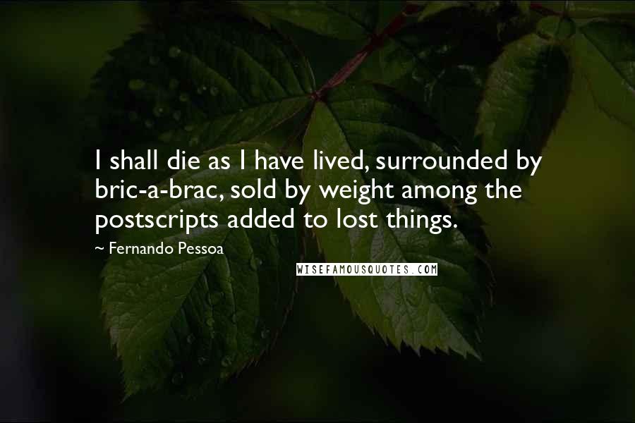 Fernando Pessoa Quotes: I shall die as I have lived, surrounded by bric-a-brac, sold by weight among the postscripts added to lost things.