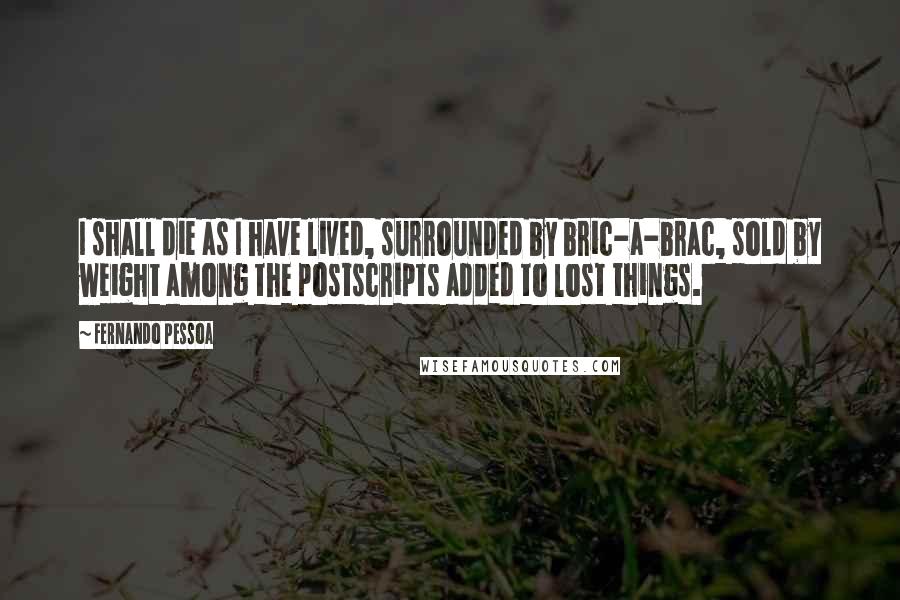 Fernando Pessoa Quotes: I shall die as I have lived, surrounded by bric-a-brac, sold by weight among the postscripts added to lost things.