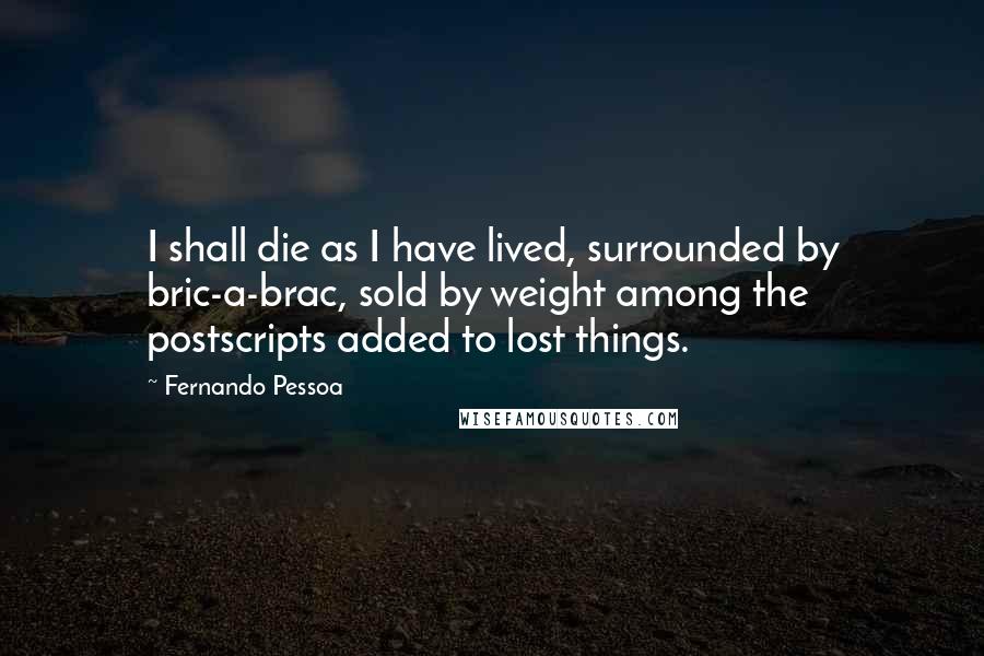 Fernando Pessoa Quotes: I shall die as I have lived, surrounded by bric-a-brac, sold by weight among the postscripts added to lost things.