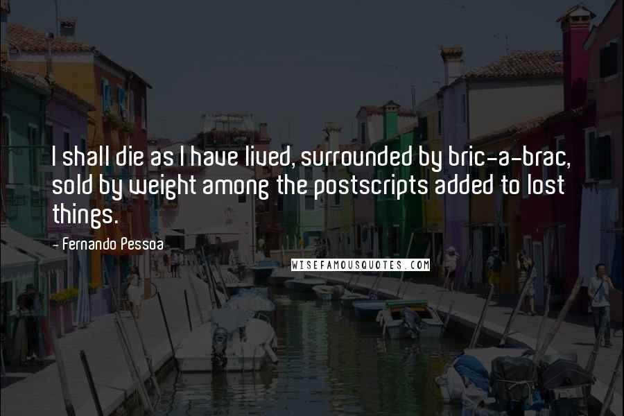 Fernando Pessoa Quotes: I shall die as I have lived, surrounded by bric-a-brac, sold by weight among the postscripts added to lost things.