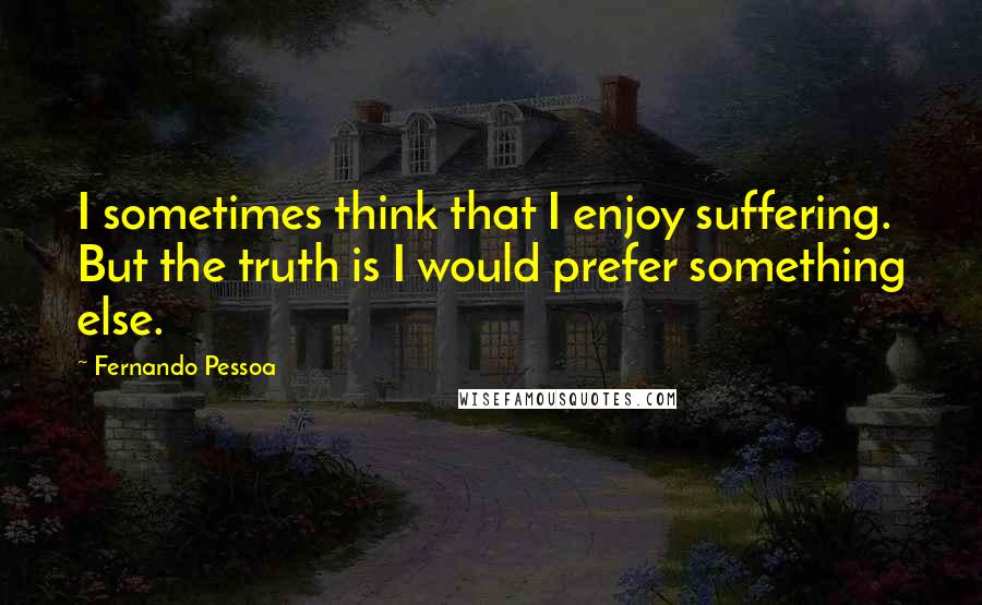 Fernando Pessoa Quotes: I sometimes think that I enjoy suffering. But the truth is I would prefer something else.