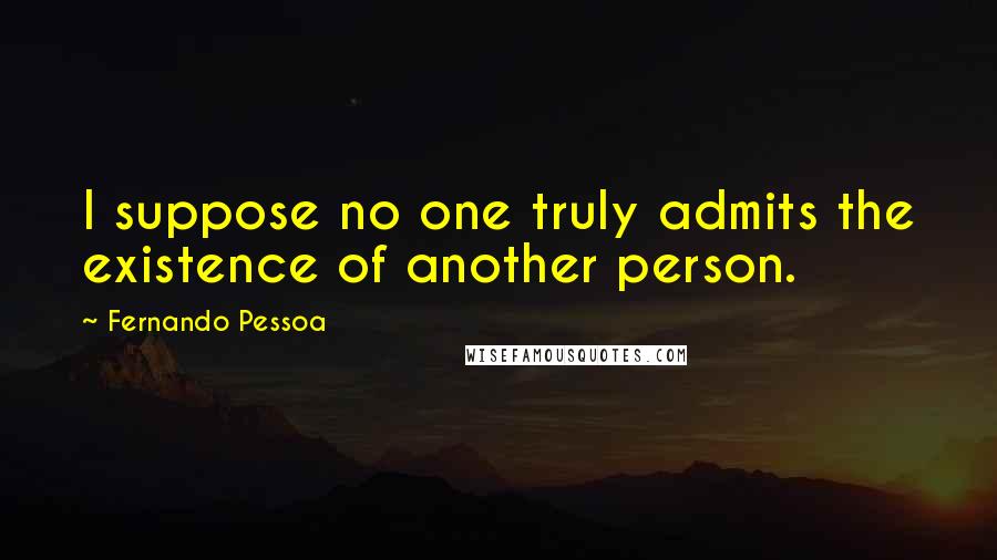 Fernando Pessoa Quotes: I suppose no one truly admits the existence of another person.