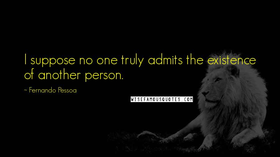 Fernando Pessoa Quotes: I suppose no one truly admits the existence of another person.