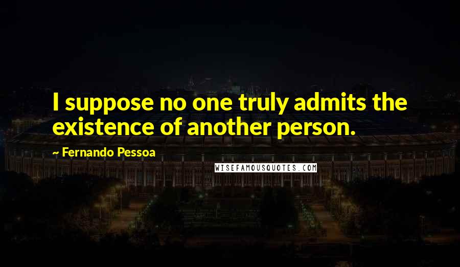 Fernando Pessoa Quotes: I suppose no one truly admits the existence of another person.