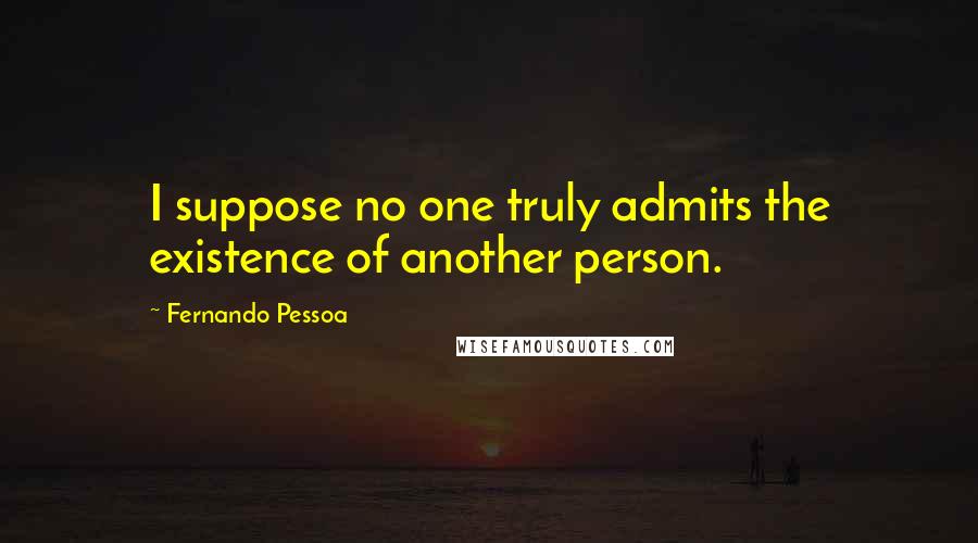 Fernando Pessoa Quotes: I suppose no one truly admits the existence of another person.
