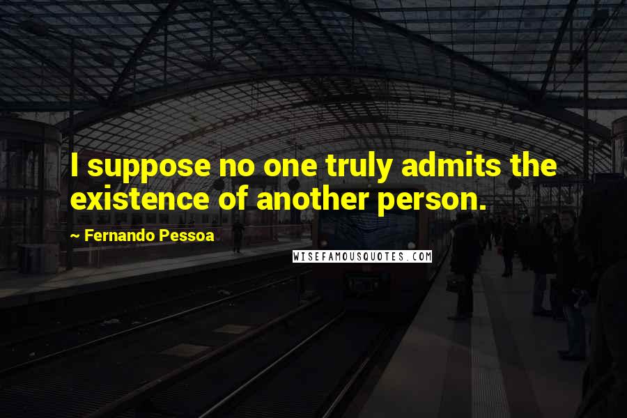 Fernando Pessoa Quotes: I suppose no one truly admits the existence of another person.