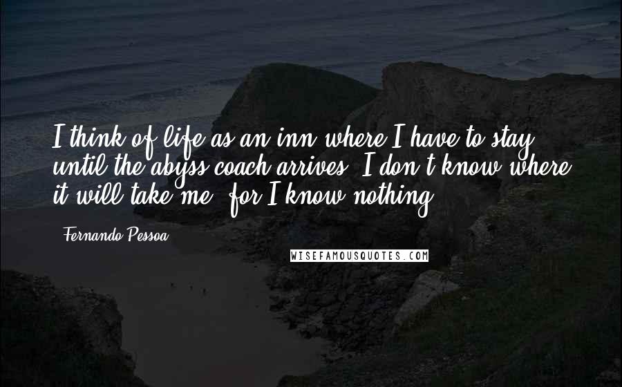 Fernando Pessoa Quotes: I think of life as an inn where I have to stay until the abyss coach arrives. I don't know where it will take me, for I know nothing.
