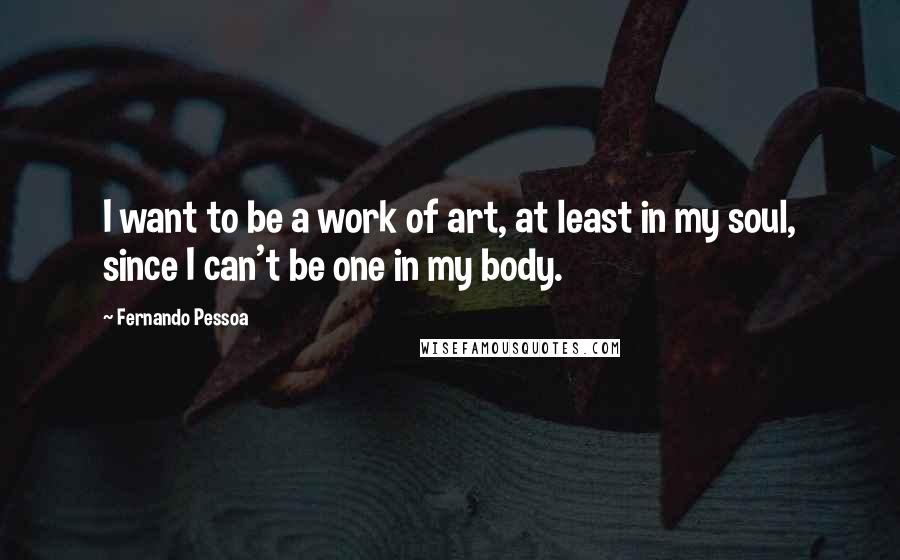 Fernando Pessoa Quotes: I want to be a work of art, at least in my soul, since I can't be one in my body.