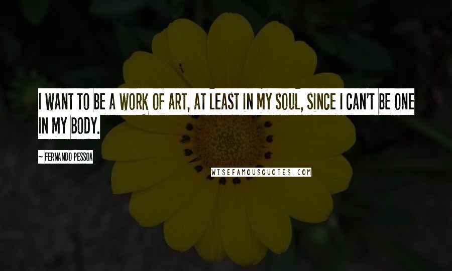 Fernando Pessoa Quotes: I want to be a work of art, at least in my soul, since I can't be one in my body.