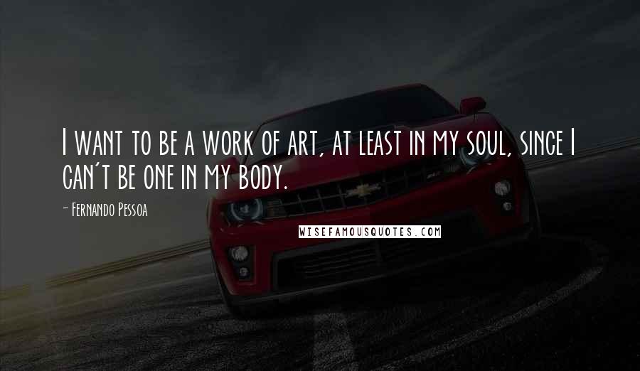 Fernando Pessoa Quotes: I want to be a work of art, at least in my soul, since I can't be one in my body.