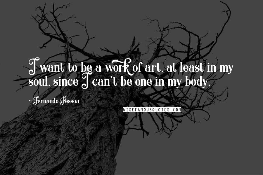 Fernando Pessoa Quotes: I want to be a work of art, at least in my soul, since I can't be one in my body.