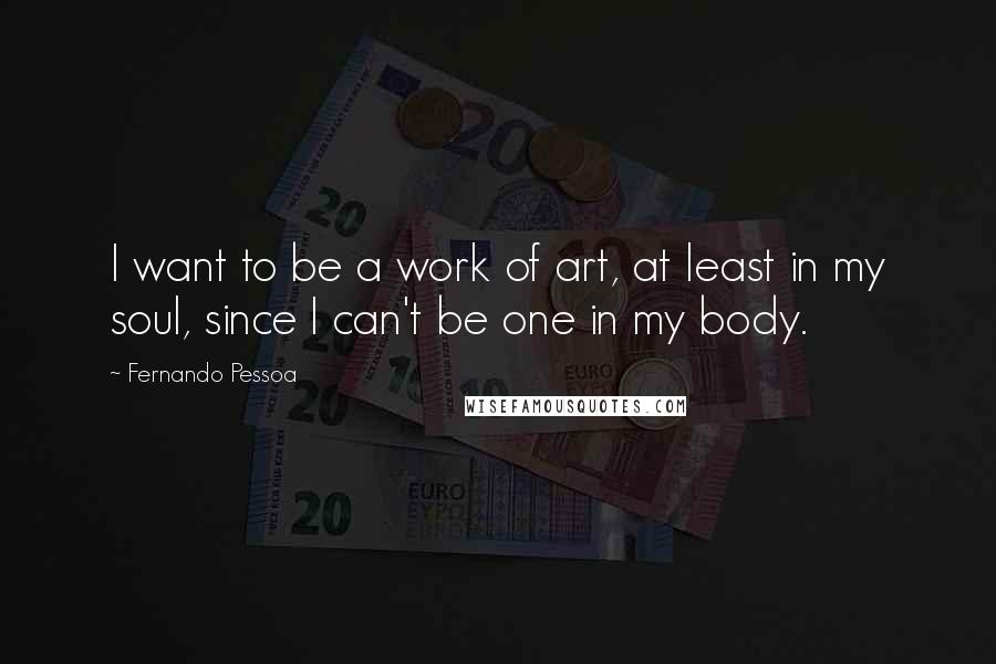 Fernando Pessoa Quotes: I want to be a work of art, at least in my soul, since I can't be one in my body.