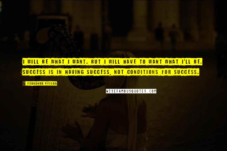 Fernando Pessoa Quotes: I will be what I want. But I will have to want what I'll be. Success is in having success, not conditions for success.