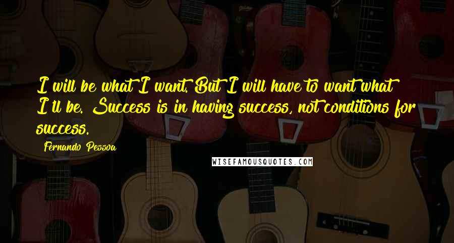 Fernando Pessoa Quotes: I will be what I want. But I will have to want what I'll be. Success is in having success, not conditions for success.