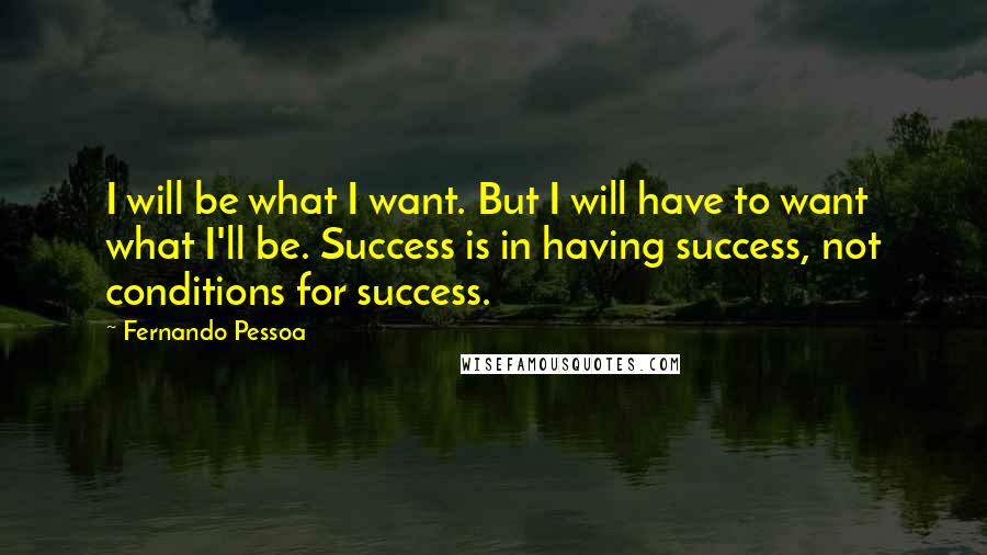 Fernando Pessoa Quotes: I will be what I want. But I will have to want what I'll be. Success is in having success, not conditions for success.