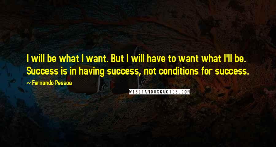 Fernando Pessoa Quotes: I will be what I want. But I will have to want what I'll be. Success is in having success, not conditions for success.