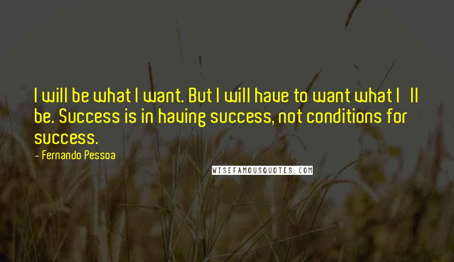 Fernando Pessoa Quotes: I will be what I want. But I will have to want what I'll be. Success is in having success, not conditions for success.