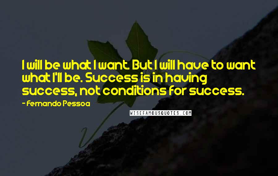 Fernando Pessoa Quotes: I will be what I want. But I will have to want what I'll be. Success is in having success, not conditions for success.