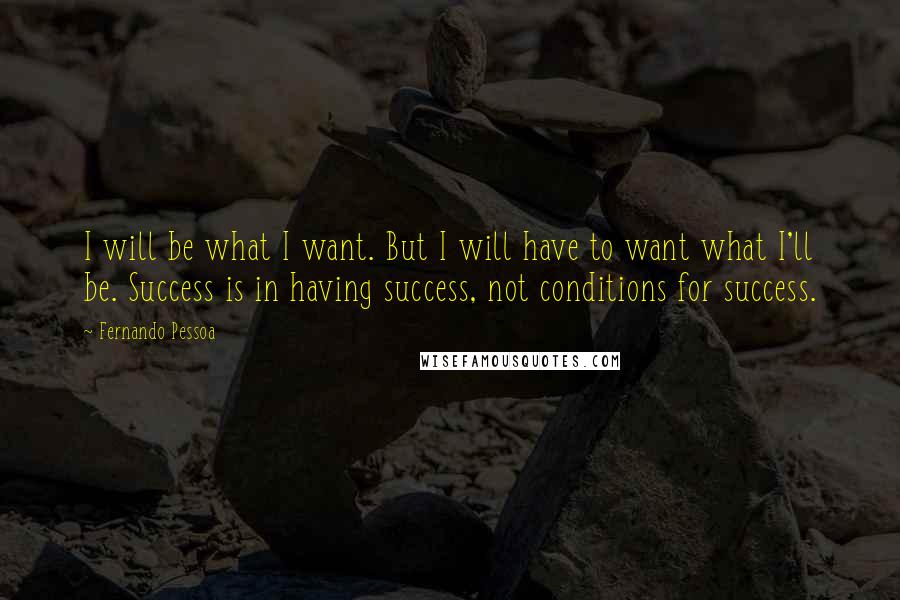 Fernando Pessoa Quotes: I will be what I want. But I will have to want what I'll be. Success is in having success, not conditions for success.