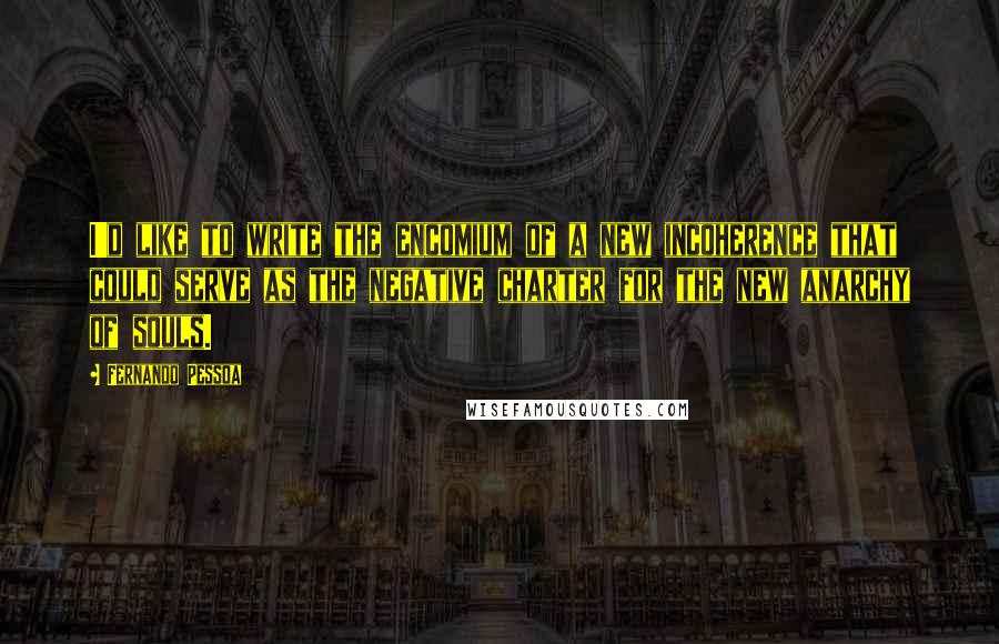 Fernando Pessoa Quotes: I'd like to write the encomium of a new incoherence that could serve as the negative charter for the new anarchy of souls.