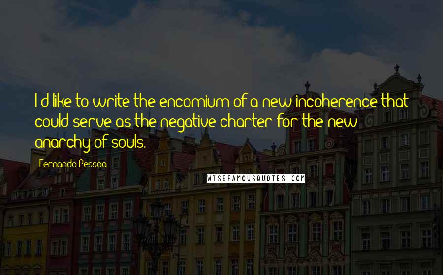 Fernando Pessoa Quotes: I'd like to write the encomium of a new incoherence that could serve as the negative charter for the new anarchy of souls.