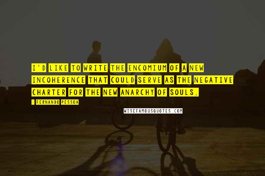 Fernando Pessoa Quotes: I'd like to write the encomium of a new incoherence that could serve as the negative charter for the new anarchy of souls.