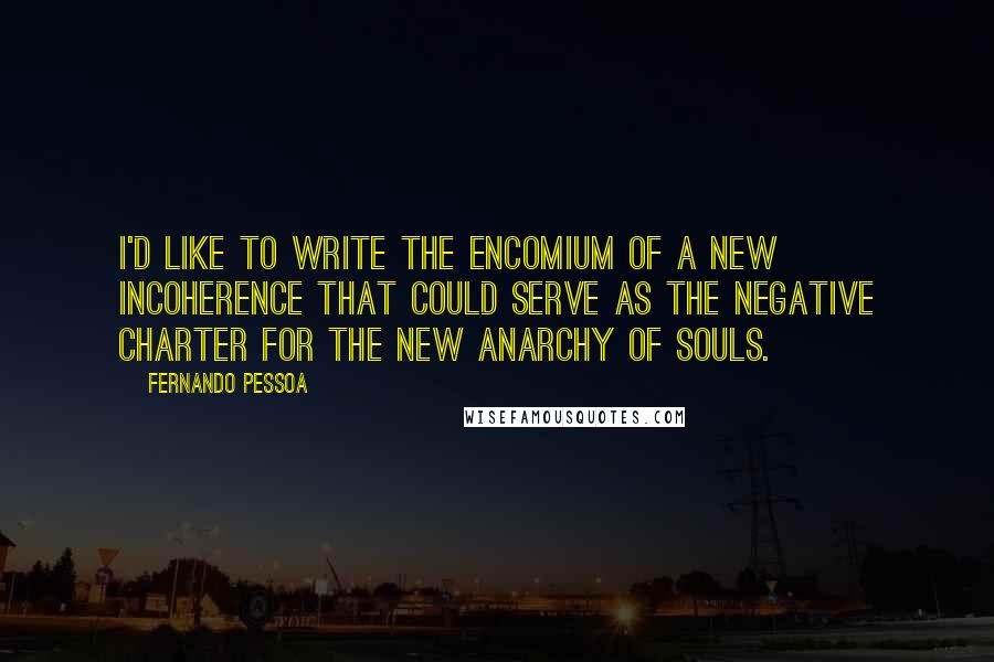 Fernando Pessoa Quotes: I'd like to write the encomium of a new incoherence that could serve as the negative charter for the new anarchy of souls.