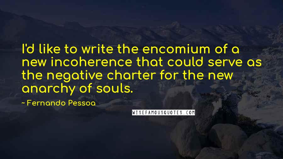 Fernando Pessoa Quotes: I'd like to write the encomium of a new incoherence that could serve as the negative charter for the new anarchy of souls.