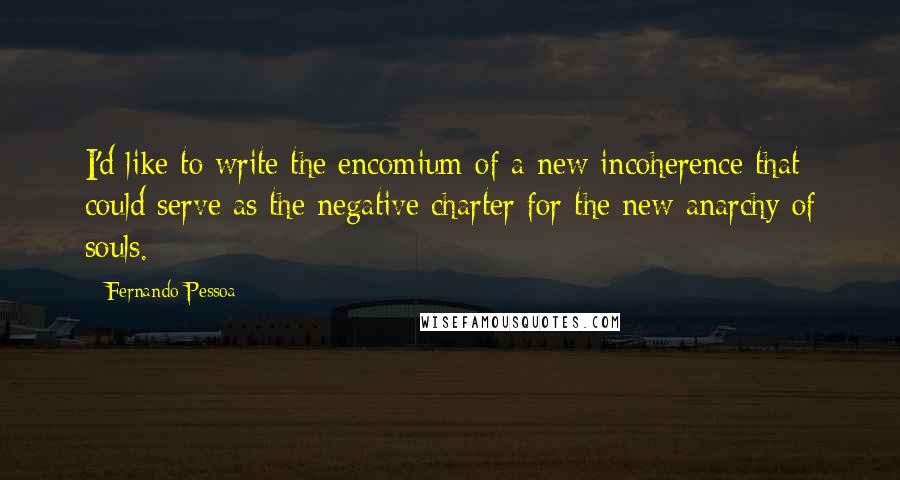 Fernando Pessoa Quotes: I'd like to write the encomium of a new incoherence that could serve as the negative charter for the new anarchy of souls.