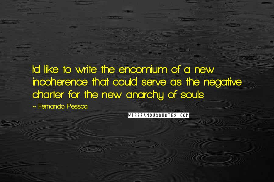 Fernando Pessoa Quotes: I'd like to write the encomium of a new incoherence that could serve as the negative charter for the new anarchy of souls.