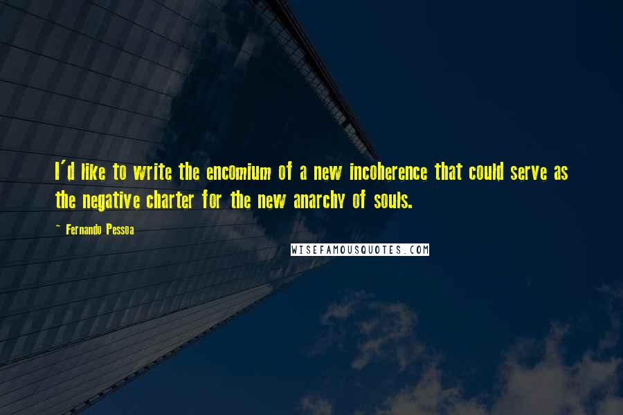 Fernando Pessoa Quotes: I'd like to write the encomium of a new incoherence that could serve as the negative charter for the new anarchy of souls.