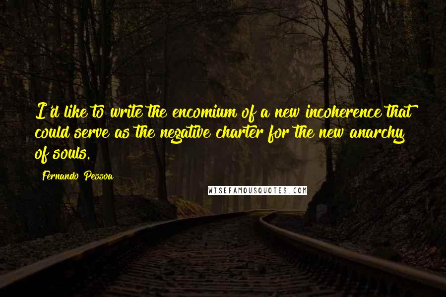 Fernando Pessoa Quotes: I'd like to write the encomium of a new incoherence that could serve as the negative charter for the new anarchy of souls.