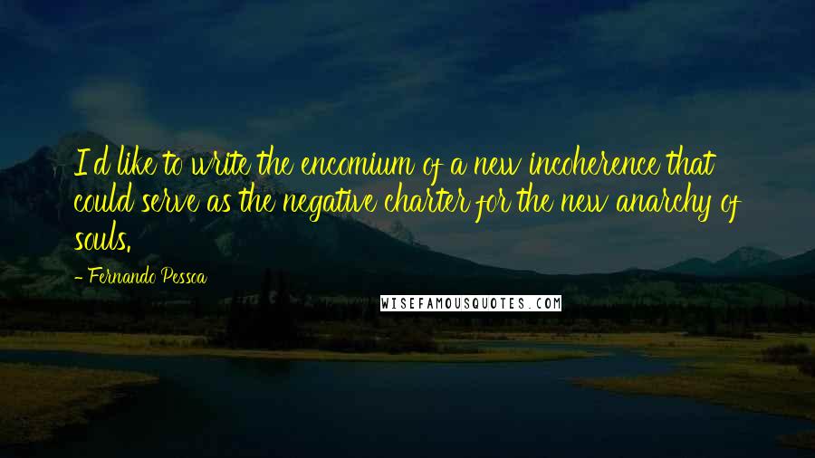 Fernando Pessoa Quotes: I'd like to write the encomium of a new incoherence that could serve as the negative charter for the new anarchy of souls.