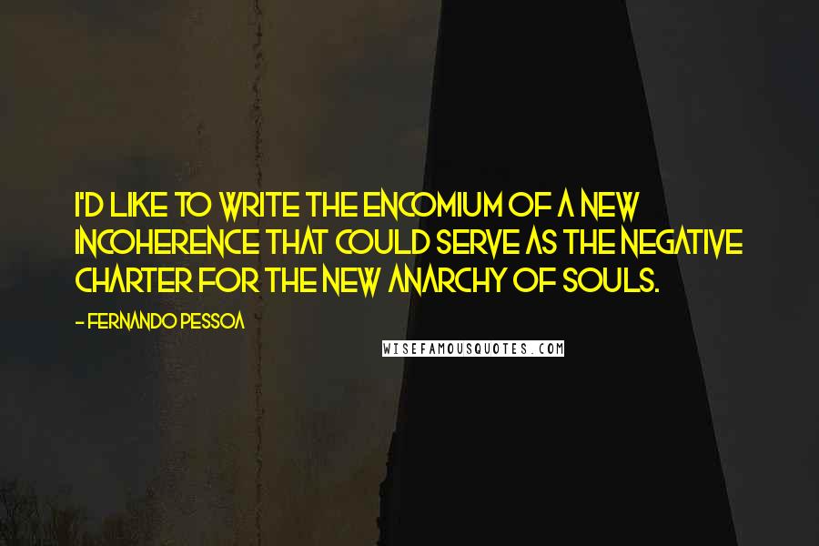 Fernando Pessoa Quotes: I'd like to write the encomium of a new incoherence that could serve as the negative charter for the new anarchy of souls.