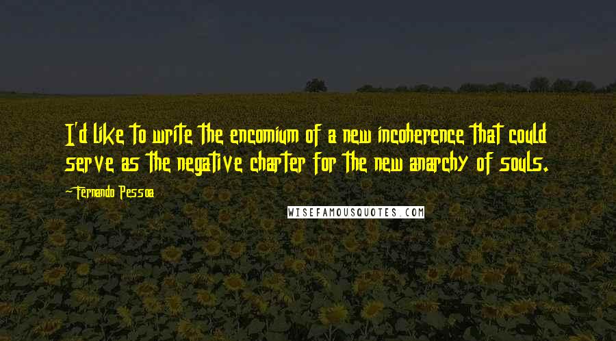 Fernando Pessoa Quotes: I'd like to write the encomium of a new incoherence that could serve as the negative charter for the new anarchy of souls.